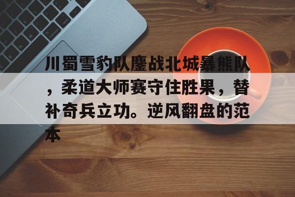 关于川蜀雪豹队鏖战北城暴熊队，柔道大师赛守住胜果，替补奇兵立功。逆风翻盘的范本的信息